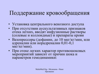 Поддержание кровообращения Установка центрального венозного доступа При отсутствии аускультативных признаков отека легких, вводят инфузионные растворы (солевые и коллоидные) и препараты крови  Вазопрессоры (дофамин, до 10 мкг/кг/мин, или адреналин или норадреналин 0,01-0,1 мкг/кг/мин).  При отеке легких характер противошоковых мероприятий зависит от причин шока и параметров гемодинамики:  MeduMed.Org -  Медицина - Наше Призвание 