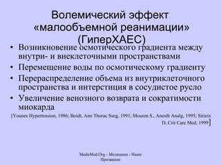 Волемический эффект  «малообъемной реанимации» (ГиперХАЕС) Возникновение осмотического градиента между внутри- и внеклеточными пространствами Перемещение воды по осмотическому градиенту Перераспределение объема из внутриклеточного пространства и интерстиция в сосудистое русло Увеличение венозного возврата и сократимости миокарда  [Younes Hypertension, 1986; Boidt, Ann Thorac Surg, 1991; Mouren S., Anesth Analg, 1995; Sirieix D, Crit Care Med, 1999 ] MeduMed.Org -  Медицина - Наше Призвание 