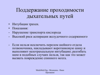 Поддержание проходимости дыхательных путей Интубация трахеи.  Показания: Нарушение транспорта кислорода Высокий риск аспирации желудочного содержимого  Если нельзя исключить перелом шейного отдела позвоночника, накладывают воротниковую шину и выполняют назотрахеальную интубацию; разгибать шею в подобных случаях нельзя, так как это может вызвать повреждение спинного мозга.  MeduMed.Org -  Медицина - Наше Призвание 