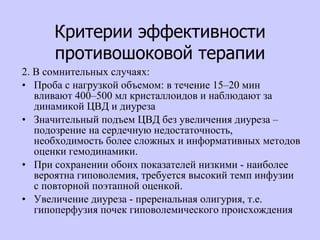 Критерии эффективности противошоковой терапии 2. В сомнительных случаях:  Проба с нагрузкой объемом: в течение 15–20 мин вливают 400–500 мл кристаллоидов и наблюдают за динамикой ЦВД и диуреза Значительный подъем ЦВД без увеличения диуреза – подозрение на сердечную недостаточность, необходимость более сложных и информативных методов оценки гемодинамики.  При сохранении обоих показателей низкими - наиболее вероятна гиповолемия, требуется высокий темп инфузии с повторной поэтапной оценкой.  Увеличение диуреза - преренальная олигурия, т.е. гипоперфузия почек гиповолемического происхождения  