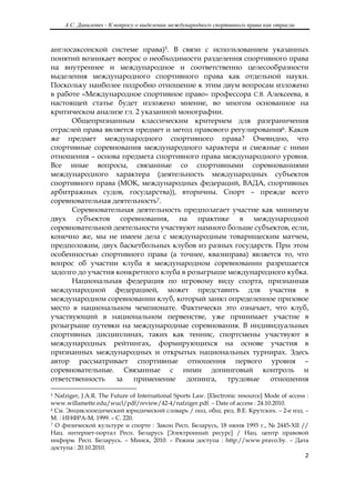 А.С. Данилевич - К вопросу о выделении международного спортивного права как отрасли
 

англосаксонской системе права)5. В связи с использованием указанных
понятий возникает вопрос о необходимости разделения спортивного права
на внутреннее и международное и соответственно целесообразности
выделения международного спортивного права как отдельной науки.
Поскольку наиболее подробно отношение к этим двум вопросам изложено
в работе «Международное спортивное право» профессора С.В. Алексеева, в
настоящей статье будет изложено мнение, во многом основанное на
критическом анализе гл. 2 указанной монографии.
      Общепризнанным классическим критерием для разграничения
отраслей права является предмет и метод правового регулирования6. Каков
же предмет международного спортивного права? Очевидно, что
спортивные соревнования международного характера и смежные с ними
отношения – основа предмета спортивного права международного уровня.
Все иные вопросы, связанные со спортивными соревнованиями
международного характера (деятельность международных субъектов
спортивного права (МОК, международных федераций, ВАДА, спортивных
арбитражных судов, государства)), вторичны. Спорт – прежде всего
соревновательная деятельность7.
      Соревновательная деятельность предполагает участие как минимум
двух субъектов соревнования, на практике в международной
соревновательной деятельности участвуют намного больше субъектов, если,
конечно же, мы не имеем дела с международным товарищеским матчем,
предположим, двух баскетбольных клубов из разных государств. При этом
особенностью спортивного права (а точнее, квазиправа) является то, что
вопрос об участии клуба в международном соревновании разрешается
задолго до участия конкретного клуба в розыгрыше международного кубка.
      Национальная федерация по игровому виду спорта, признанная
международной федерацией, может представить для участия в
международном соревновании клуб, который занял определенное призовое
место в национальном чемпионате. Фактически это означает, что клуб,
участвующий в национальном первенстве, уже принимает участие в
розыгрыше путевки на международные соревнования. В индивидуальных
спортивных дисциплинах, таких как теннис, спортсмены участвуют в
международных рейтингах, формирующихся на основе участия в
признанных международных и открытых национальных турнирах. Здесь
автор рассматривает спортивные отношения первого уровня –
соревновательные. Связанные с ними допинговый контроль и
ответственность    за  применение      допинга,  трудовые   отношения
                                                            
5 Nafziger, J.A.R. The Future of International Sports Law. [Electronic resource] Mode of access :
www.willamette.edu/wucl/pdf/review/42-4/nafziger.pdf. – Date of access : 24.10.2010.
6 См. Энциклопедический юридический словарь / под. общ. ред. В.Е. Крутских. – 2-е изд. –

М. : ИНФРА-М, 1999. – С. 220.
7 О физической культуре и спорте : Закон Респ. Беларусь, 18 июня 1993 г., № 2445-XII //

Нац. интернет-портал Респ. Беларусь [Электронный ресурс] / Нац. центр правовой
информ. Респ. Беларусь. – Минск, 2010. – Режим доступа : http://www.pravo.by. – Дата
доступа : 20.10.2010.
                                                                                               2 

 
 