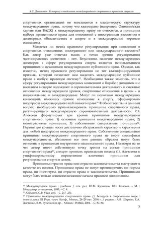 А.С. Данилевич - К вопросу о выделении международного спортивного права как отрасли
 

спортивных организаций не вписывается в классическую структуру
международного права, потому что квазиправо (например, Олимпийская
хартия или ВАДК) к международному праву не относится, а принципы
выбора применимого права для отношений с иностранным элементом в
договорных обязательствах в спорте и в международной торговле
одинаковы.
      Меняется ли метод правового регулирования при появлении в
спортивных отношениях иностранного или международного элемента?
Как автор уже отмечал выше, с точки зрения регулирования
частноправовых элементов – нет. Безусловно, наличие международных
договоров в сфере регулирования спорта является использованием
принципов и механизмов международного публичного права. Однако, как
известно, метод правового регулирования не тот квалифицирующий
признак, который позволяет нам выделять международное публичное
право в особую правовую систему11. Необходимо также заметить, что в
сферу регулирования международных конвенций о борьбе с допингом и с
насилием в спорте подпадают и соревновательная деятельность и смежные
отношения международного уровня, спортивные отношения в целом – и
национальные, и международные. Могут ли несколько международных
конвенций, имеющих прямое отношение к спорту, сформировать
подотрасль международного публичного права? Чтобы ответить на данный
вопрос, необходимо проанализировать принципы спортивного права,
регулирующего международную соревновательную деятельность. С.В.
Алексеев формулирует три уровня принципов международного
спортивного права: 1) основные принципы международного права; 2)
межотраслевые принципы; 3) собственные специальные принципы12.
Первые две группы носят достаточно абстрактный характер и характерны
для любой подотрасли международного права. Собственные специальные
принципы международного спортивного права не несут специфики
международности, абсолютно все они равным образом могут быть
отнесены к принципам внутреннего национального права. Несмотря на то
что автор имеет собственную точку зрения на состав принципов
спортивного права13, следует признать правильным подход С.В. Алексеева к
унифицированному        определению      ключевых   принципов       для
регулирования спорта в целом.
      Принципы отрасли права или отрасли законодательства выступают в
качестве их основы. Принципам права не могут противоречить ни нормы
права, ни институты, ни отрасли права и законодательства. Принципами
могут быть только основополагающие начала правовой дисциплины.

                                                            
11 Международное право : учебник / отв. ред. Ю.М. Кузнецов, В.И. Колосов. – М. :

Междунар. отношения, 1995. – С. 9.
12 Алексеев, С.В. Указ. соч. – С. 217–231.
13 Принципы международного спортивного права // Беларусь в современном мире :

тезисы докл. III Респ. науч. Конф., Минск, 28–29 окт. 2004 г. / редкол.: А.В. Шарапо, Е.А.
Достанко, В.М. Руденков и др. – Минск : РИВШ, 2004. – С. 84–86.
                                                                                               5 

 
 