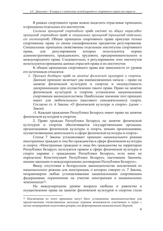 А.С. Данилевич - К вопросу о выделении международного спортивного права как отрасли
 

       В рамках спортивного права можно выделить отраслевые принципы
и принципы отдельных его институтов.
       Система принципов спортивного права состоит из общих отраслевых
принципов спортивного права и специальных принципов (принципов отдельных
его институтов). Общие принципы спортивного права присущи только
спортивному праву со своим специфическим предметом регулирования.
Специальные принципы свойственны отдельным институтам спортивного
права,     для    регулирования      которых     используются     нормы
административного, гражданского, трудового, предпринимательского и
международного права. Следовательно, в регулировании этих институтов
используются принципы данных отраслей права и их институтов.
      К общим принципам спортивного права вне зависимости от уровня
его источников относятся:
   1. Принцип всеобщего права на занятие физической культурой и спортом.
       Данный принцип включает два взаимосвязанных начала – право на
       занятие физической культурой и спортом и недопустимость
       дискриминации при осуществлении такого права. Право на занятие
       физической культурой и спортом установлено национальным
       спортивным законодательством. Наибольшее значение этот принцип
       имеет для любительского (массового самодеятельного) спорта.
       Согласно ст. 6 Закона «О физической культуре и спорте» (далее –
       Закон):
      «1. Каждый гражданин Республики Беларусь имеет право на занятие
физической культурой и спортом.
       2. Право граждан Республики Беларусь на занятие физической
культурой и спортом обеспечивается государственными органами,
организациями физической культуры и спорта, иными организациями,
осуществляющими деятельность в сфере физической культуры и спорта».
      Статья 7 Закона устанавливает принцип национального режима
иностранных граждан и лиц без гражданства в сфере физической культуры
и спорта: «Иностранные граждане и лица без гражданства на территории
Республики Беларусь пользуются правом в сфере физической культуры и
спорта наравне с гражданами Республики Беларусь, если иное не
определено Конституцией Республики Беларусь, настоящим Законом,
иными законами и международными договорами Республики Беларусь».
      Ввиду отсутствия в белорусском законодательстве исключений из
национального режима для иностранцев, о которых говорит ст. 7 Закона,
неправомерны любые устанавливаемые национальными спортивными
федерациями ограничения на участие иностранцев в национальных
чемпионатах14.
       На международном уровне вопросы свободы и равенства в
осуществлении права на занятие физической культурой и спортом стали
                                                            
14 Исключения из этого принципа могут быть установлены законодательством для
предоставления отечественным молодым игрокам возможности участвовать в играх с
целью непрерывной подготовки резерва для формирования национальной сборной.
                                                                                               6 

 
 