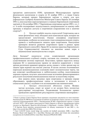 А.С. Данилевич - К вопросу о выделении международного спортивного права как отрасли
 

предметом деятельности ООН, принявшей Международную хартию
физического воспитания и спорта от 21 ноября 1978 г., а также Совета
Европы, который принял Европейскую хартию о спорте для всех
(официально одобрена Комитетом Министров Совета Европы 24 сентября
1976 г.), впоследствии пересмотренную и ставшую Европейской спортивной
хартией от 24 сентября 1992 г.15 Европейская спортивная хартия 1992 г. в п. 1
ст. 4 особо подчеркивает недопустимость дискриминации по какому-либо
признаку в вопросах доступа к спортивным сооружениям или к занятию
спортом16.
              2.    Принцип правовой защиты спортсменов. Спортсмены, как и
       иные физические лица, обладают всем комплексом прав, которые им
       предоставляет конституция. Однако специфика спортивного
       квазиправа, особенно на начальном этапе коммерциализации спорта,
       привела к необходимости защиты прав спортсменов. Наилучшим
       примером является развитие спортивного права в рамках права
       Европейского союза (ЕС). Право ЕС (а именно практика Европейского
       Суда Справедливости) повлияло на внесение новых норм в
       национальные законодательства о спорте.

Дело    Босмана17   пошатнуло     устои  хозяйственной    организации
профессионального клубного спорта, поставив под сомнение законность
существования системы переходов. Безусловно, прямая параллель между
нормами ЕС и национальным правом не является корректной с точки
зрения различной правовой природы актов, однако с точки зрения мер по
защите прав игроков она вполне уместна. В целом система оплачиваемых
переходов (компенсационных платежей) имеет положительные черты, так
как позволяет малобюджетным и любительским клубам, подготовившим
хороших игроков, получать дополнительные источники финансирования в
результате получения компенсационных выплат за подготовку игрока.
      Для защиты своих трудовых прав спортсмены и тренеры вправе
образовывать профессиональные союзы и ассоциации и вступать в
социальный диалог с клубами и их ассоциациями как нанимателями.
            3.    Принцип относительной автономии спорта. Являясь
      частью культуры, спорт не может и не должен быть полностью
      урегулирован государством. Подавляющее большинство правил
      проведения соревнований регулируются спортивным квазиправом –
                                                            
15 Ранее в рамках Совета Европы были приняты следующие документы по этой тематике:
Рекомендация № 588 Консультативной ассамблеи по развитию спорта для всех и созданию
структур координирования 1970 г.; Рекомендация № 682 о Европейской хартии о спорте
для всех 1972 г. Об истории деятельности Совета Европы в области продвижения спорта
для всех см. Marchand, J. Sport for All in Europe / J. Marchand. – London : HMSO, 1990. – 73 p.
16 В Хартию были внесены незначительные по объему изменения 16 мая 2001 г., см.:

http://cm.coe.int/dec/2001/752/x11.htm.
17 Case C-415/93 Union royale belge des sociétés de football association ASBL v Jean-Marc

Bosman, Royal club liégeois SA v Jean-Marc Bosman and others and Union des associations
européennes de football (UEFA) v Jean-Marc Bosman [1995] ECR I-0492.
                                                                                               7 

 
 