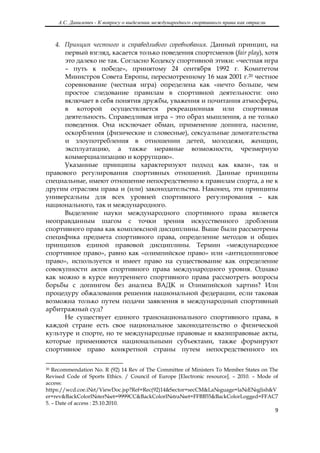 А.С. Данилевич - К вопросу о выделении международного спортивного права как отрасли
 

   4. Принцип честного и справедливого соревнования. Данный принцип, на
      первый взгляд, касается только поведения спортсменов (fair play), хотя
      это далеко не так. Согласно Кодексу спортивной этики: «честная игра
      – путь к победе», принятому 24 сентября 1992 г. Комитетом
      Министров Совета Европы, пересмотренному 16 мая 2001 г.20 честное
      соревнование (честная игра) определена как «нечто больше, чем
      простое следование правилам в спортивной деятельности: оно
      включает в себя понятия дружбы, уважения и почитания атмосферы,
      в которой осуществляется рекреационная или спортивная
      деятельность. Справедливая игра – это образ мышления, а не только
      поведения. Она исключает обман, применение допинга, насилие,
      оскорбления (физические и словесные), сексуальные домогательства
      и злоупотребления в отношении детей, молодежи, женщин,
      эксплуатацию, а также неравные возможности, чрезмерную
      коммерциализацию и коррупцию».
      Указанные принципы характеризуют подход как квази-, так и
правового регулирования спортивных отношений. Данные принципы
специальные, имеют отношение непосредственно к правилам спорта, а не к
другим отраслям права и (или) законодательства. Наконец, эти принципы
универсальны для всех уровней спортивного регулирования – как
национального, так и международного.
      Выделение науки международного спортивного права является
неоправданным шагом с точки зрения искусственного дробления
спортивного права как комплексной дисциплины. Выше были рассмотрены
специфика предмета спортивного права, определение методов и общих
принципов единой правовой дисциплины. Термин «международное
спортивное право», равно как «олимпийское право» или «антидопинговое
право», используется и имеет право на существование как определение
совокупности актов спортивного права международного уровня. Однако
как можно в курсе внутреннего спортивного права рассмотреть вопросы
борьбы с допингом без анализа ВАДК и Олимпийской хартии? Или
процедуру обжалования решения национальной федерации, если таковая
возможна только путем подачи заявления в международный спортивный
арбитражный суд?
      Не существует единого транснационального спортивного права, в
каждой стране есть свое национальное законодательство о физической
культуре и спорте, но те международные правовые и квазиправовые акты,
которые применяются национальными субъектами, также формируют
спортивное право конкретной страны путем непосредственного их

                                                            
20 Recommendation No. R (92) 14 Rev of The Committee of Ministers To Member States on The
Revised Code of Sports Ethics. / Council of Europe [Electronic resource]. – 2010. – Mode of
access:
https://wcd.coe.i№t/ViewDoc.jsp?Ref=Rec(92)14&Sector=secCM&La№guage=la№E№glish&V
er=rev&BackColorI№ter№et=9999CC&BackColorI№tra№et=FFBB55&BackColorLogged=FFAC7
5. – Date of access : 25.10.2010.
                                                                                               9 

 
 