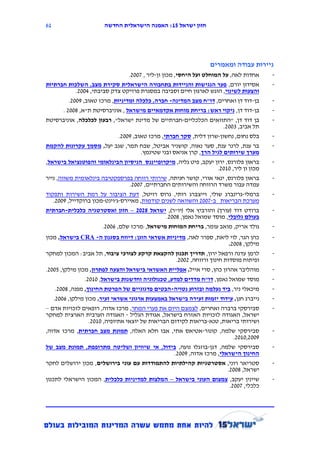 ‫26‬                      ‫חזון ישראל 12: האמנה הישראלית החדשה‬




                                                                      ‫ניירות עבודה ומאמרים‬
                                    ‫אחדות לאה, על המוחלט ועל היחסי, מכון ון-ליר , 7112.‬       ‫-‬
‫אסידון יורם, פער הנגישות והניידות בתחבורה הישראלית סקירת מצב, השלכות חברתיות‬                  ‫-‬
              ‫והצעות לשינוי, הוגש לארגון חיים וסביבה במסגרת פרויקט צדק סביבתי, 4112.‬
           ‫בן-דוד דן ואחרים, דו"ח מצב המדינה- חברה, כלכלה ומדיניות, מרכז טאוב, 9112.‬          ‫-‬
        ‫בן-דוד דן, ניקוי ראש: בריחת מוחות אקדמאיים מישראל , אוניברסיטת ת"א, 8112 .‬            ‫-‬
‫בן דוד דן, "התוואים הכלכליים-חברתיים של מדינת ישראל", רבעון לכלכלה, אוניברסיטת‬                ‫-‬
                                                                           ‫תל אביב, 5112.‬
                                ‫בלס נחום, נחשון-שרון דלית, סקר חברתי, מרכז טאוב, 9112.‬        ‫-‬
‫בר ענת, לרנר ענת, סער נאוה, קושניר אביטל, שבח תמר, שגב יעל, מסמך עקרונות להקמת‬                ‫-‬
                                         ‫מערך שירותים לגיל הרך, קרן אניאס ובני שטינמץ.‬
‫בראון פלורנס, ירון יעקב, פיט גליה, מיקרופייננס הניסיון הבינלאומי והפוטנציאל בישראל,‬           ‫-‬
                                                                         ‫מכון ון ליר, 1112.‬
‫בראון פלורנס, ינאי אורי, קושר חניתה, שירותי רווחה בפרספקטיבה בינלאומית משווה, נייר‬            ‫-‬
                                    ‫עמדה עבור משרד הרווחה והשירותים החברתיים, 7112.‬
‫ברמלי-גרינברג שולי, וייצברג רותי, גרוס רויטל, דעת הציבור על רמת השירות ותפקוד‬                 ‫-‬
   ‫מערכת הבריאות ב-7112 והשוואה לשנים קודמות, מאיירס-ג'וינט-מכון ברוקדייל, 9112.‬
‫ברודט דוד (עורך) והורביץ אלי (יו"ר), ישראל 0111 – חזון ואסטרטגיה כלכלית-חברתית‬                ‫-‬
                                                     ‫בעולם גלובלי, מוסד שמואל נאמן, 8112.‬
                         ‫גולד אריק, מואב עומר, בריחת המוחות מישראל,:מרכז שלם, 6112.‬           ‫-‬
‫כהן הגר, לוי ליאת, ספרר לאה, מדיניות אשראי הוגן: דיווח בסגנון ה- ‪ CRA‬בישראל, מכון‬             ‫-‬
                                                                    ‫מילקן, 8112.‬
‫לרמן עדנה ורפאל ירון, תדריך תכנון להקצאת קרקע לצורכי ציבור, תל אביב: המכון למחקר‬              ‫-‬
                                                     ‫ופיתוח מוסדות חינוך ורווחה, 2112.‬
‫מוהליבר אהרון כהן, סרי אייל, אפליית האשראי בישראל והצעה לפתרון, מכון מילקן, 3112.‬             ‫-‬
                 ‫מוסד שמואל נאמן, דו"ח מדדים למדע, טכנולוגיה וחדשנות בישראל, 1112.‬            ‫-‬
     ‫מיכאלי ניר, ביד נעלמה ובזרוע נטויה-הבטים פדגוגיים של הפרטת החינוך, מפנה, 8112.‬           ‫-‬
    ‫נייברג חנן, עידוד יזמות זעירה בישראל באמצעות ארגוני אשראי זעיר, מכון מילקן, 6112.‬         ‫-‬
‫סבירסקי ברברה ואחרים, לצמצם היום את פערי המחר, מרכז אדוה, רופאים לזכויות אדם –‬                ‫-‬
‫ישראל, האגודה לזכויות האזרח בישראל, אגודת הגליל - האגודה הערבית הארצית למחקר‬
                   ‫ושירותי בריאות, טנא-בריאות לקידום הבריאות של יוצאי אתיופיה, 1112.‬
‫סבירסקי שלמה, קונור-אטיאס אתי, אבו חלא האלה, תמונת מצב חברתית, מרכז אדוה,‬                     ‫-‬
                                                                             ‫9112,1112.‬
‫סבירסקי שלמה, דגן-בוזגלו נועה, בידול, אי שיוויון ושליטה מתרופפת, תמונת מצב של‬                 ‫-‬
                                                    ‫החינוך הישראלי, מרכז אדוה, 9112.‬
‫סטריאר רוני, אסטרטגיות קהילתיות להתמודדות עם עוני בירושלים, מכון ירושלים לחקר‬                 ‫-‬
                                                                          ‫ישראל, 8112.‬
‫שיינין יעקב, צמצום העוני בישראל – המלצות למדיניות כלכלית, המכון הישראלי לתכנון‬                ‫-‬
                                                                           ‫כלכלי, 7112.‬
 