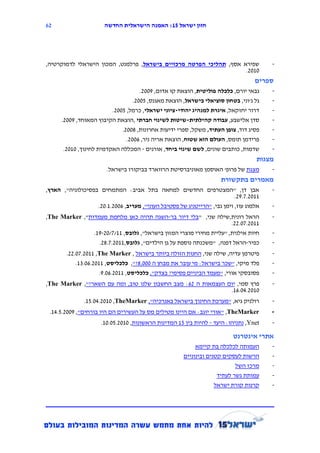 ‫16‬                     ‫חזון ישראל 12: האמנה הישראלית החדשה‬




‫שפירא אסף, תהליכי הפרטה מרכזיים בישראל, פרלמנט, המכון הישראלי לדמוקרטיה,‬                ‫-‬
                                                                    ‫1112.‬
                                                                                   ‫ספרים‬
                                      ‫גבאי יורם, כלכלה פוליטית, הוצאת קו אדום, 9112.‬    ‫-‬
                                   ‫גל ג'וני, בטחון סוציאלי בישראל, הוצאת מאגנס, 3112.‬   ‫-‬
                          ‫דרור יחזקאל, איגרת למנהיג יהודי-ציוני ישראלי, כרמל, 3112.‬     ‫-‬
      ‫סדן אלישבע, עבודה קהילתית-שיטות לשינוי חברתי ,הוצאת הקיבוץ המאוחד, 9112.‬          ‫-‬
                              ‫פסיג דוד, צופן העתיד, משקל, ספרי ידיעות אחרונות, 8112.‬    ‫-‬
                                ‫פרידמן תומס, העולם הוא שטוח, הוצאת אריה ניר, 6112.‬      ‫-‬
       ‫שדמות, כותבים שונים, לשם שינוי ביחד, אורנים - המכללה האקדמית לחינוך, 1112.‬       ‫-‬
                                                                                   ‫מצגות‬
                        ‫מצגת של פרופ' האוסמן מאוניברסיטת הרווארד בביקורו בישראל.‬        ‫-‬
                                                                     ‫מאמרים בתקשורת‬
‫אבן דן, "המצטרפים החדשים למחאה בתל אביב: המתמחים בפסיכולוגיה", הארץ,‬                    ‫-‬
                                                                           ‫1112.7.92.‬
                   ‫אלמוג עוז, וימן גבי, "הרייטניג של פסטיבל העוני", מעריב, 6112.1.12.‬   ‫-‬
‫הראל רונית,שילה שני, "בלי דיור בר-השגה תהיה כאן מלחמת מעמדות", ‪,The Marker‬‬              ‫-‬
                                                                      ‫1112.71.22.‬
                ‫חיות אילנית, "עליית מחירי מוצרי המזון בישראל", גלובס, 11/7/12-91.‬       ‫-‬
                  ‫כפיר-הראל דפנה, "משכנתה נוספת על גן הילדים", גלובס,1112.7.82.‬         ‫-‬
        ‫פיטרמן עדיה, שילה שני, החנות הזולה ביותר בישראל , ‪.22.17.2111 ,The Marker‬‬       ‫-‬
           ‫פלד מיקי, "שכר בישראל: מי עובר את מבחן ה 111,8?", כלכליסט, 1112.61.51.‬       ‫-‬
                     ‫פסובסקי אורי, "מעמד הביניים פסימי? בצדק", כלכליסט, 1112.61.9.‬      ‫-‬
‫פרץ סמי, יום העצמאות ה 26: מצב החשבון שלנו טוב, ומה עם השאר?", ‪,The Marker‬‬              ‫-‬
                                                               ‫1112.41.61.‬
               ‫רולניק גיא, "מערכת החינוך בישראל באנרכיה", ‪.13.14.2111 ,TheMarker‬‬        ‫-‬
 ‫‪" ,TheMarker‬אורי יוגב: אם היינו מטילים מס על העשירים הם היו בורחים", 9112.3.41.‬        ‫-‬
                     ‫‪ ,Ynet‬נתניהו: היעד - להיות בין 31 המדינות הראשונות, 1112.31.11.‬    ‫-‬

                                                                          ‫אתרי אינטרנט‬
                                                           ‫העמותה לכלכלה בת קיימא‬       ‫-‬
                                                      ‫הרשות לעסקים קטנים ובינוניים‬      ‫-‬
                                                                           ‫מרכז השל‬     ‫-‬
                                                                    ‫עמותת גשר לעתיד‬     ‫-‬
                                                                  ‫קרנות קורת ישראל‬      ‫-‬
 