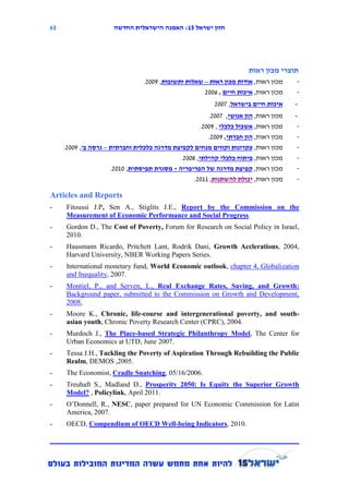63                    ‫חזון ישראל 12: האמנה הישראלית החדשה‬




                                                                       ‫תוצרי מכון ראות‬
                                 .2119 ,‫מכון ראּות, אודות מכון ראּות – שאלות ותשובות‬   -
                                                      2116 , ‫מכון ראּות, איכות חיים‬    -
                                                           2117 ,‫איכות חיים בישראל‬     -
                                                       .2117 ,‫מכון ראּות, הון אנושי‬    -
                                                    .2119 , ‫מכון ראּות, אשכול כלכלי‬     -
                                                       .2119 ,‫מכון ראות, הון חברתי‬      -
     .2119 ,'‫מכון ראּות, עקרונות וקווים מנחים לקפיצת מדרגה כלכלית וחברתית – גרסה ב‬      -
                                             .2118 ,‫מכון ראּות, פיתוח כלכלי קהילתי‬      -
                     .2111 ,‫מכון ראּות, קפיצת מדרגה של הפריפריה - מסגרת תפיסתית‬        -
                                                 .2111 ,‫מכון ראּות, יכולת להשתנות‬      -

Articles and Reports
-     Fitoussi J.P, Sen A., Stiglits J.E., Report by the Commission on the
      Measurement of Economic Performance and Social Progress.
-     Gordon D., The Cost of Poverty, Forum for Research on Social Policy in Israel,
      2010.
-     Hausmann Ricardo, Pritchett Lant, Rodrik Dani, Growth Acclerations, 2004,
      Harvard University, NBER Working Papers Series.
-     International monetary fund, World Economic outlook, chapter 4, Globalization
      and Inequality, 2007.
-     Montiel, P., and Serven, L., Real Exchange Rates, Saving, and Growth:
      Background paper, submitted to the Commission on Growth and Development,
      2008.
-     Moore K., Chronic, life-course and intergenerational poverty, and south-
      asian youth, Chronic Poverty Research Center (CPRC), 2004.
-     Murdoch J., The Place-based Strategic Philanthropy Model, The Center for
      Urban Economics at UTD, June 2007.
-     Tessa J.H., Tackling the Poverty of Aspiration Through Rebuilding the Public
      Realm, DEMOS ,2005.
-     The Economist, Cradle Snatching, 05/16/2006.
-     Treuhaft S., Madland D., Prosperity 2050: Is Equity the Superior Growth
      Model? , Policylink, April 2011.
-     O’Donnell, R., NESC, paper prepared for UN Economic Commission for Latin
      America, 2007.
-     OECD, Compendium of OECD Well-being Indicators, 2010.
 