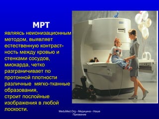 МРТ являясь неионизационным методом, выявляет естественную контраст - ность между кровью и стенками сосудов ,  миокарда,   четко разграничивает по протонной плотности различные  мягко-тканные образования,  строит послойные изображения в любой лоскости. MeduMed.Org -  Медицина - Наше Призвание 