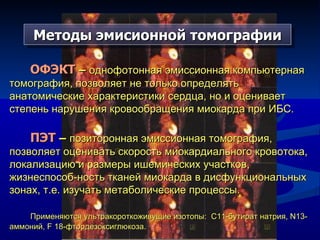 Методы эмисионной томографии ОФЭКТ  –  однофотонная эмиссионная компьютерная томография, позволяет не только определять анатомические характеристики сердца, но и оценивает степень нарушения кровообращения миокарда при ИБС. ПЭТ  –  позиторонная эмиссионная томография,  позволяет оценивать скорость миокардиального кровотока, локализацию и размеры ишемических участков, жизнеспособ-ность тканей миокарда в дисфункциональных зонах, т.е. изучать метаболические процессы.  Применяются ультракороткоживущие изотопы:  С11-бутират натрия,  N13 -аммоний,  F 18- фтордезоксиглюкоза. 