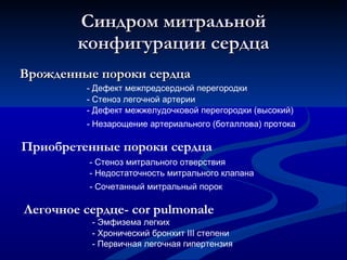 Синдром митральной конфигурации сердца Врожденные пороки сердца - Стеноз легочной артерии - Дефект межпредсердной перегородки - Дефект межжелудочковой перегородки (высокий) - Незарощение артериального (боталлова) протока Приобретенные пороки сердца - Стеноз митрального отверствия - Недостаточность митрального клапана - Сочетанный митральный порок Легочное сердце-  cor pulmonale -   Эмфизема легких -   Хронический бронхит  III  степени -   Первичная легочная гипертензия 