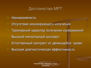 Достоинства МРТ Неинвазивность Отсутствие ионизирующего излучения Трехмерный характер получения   изображений Высокий мягкотканый контраст  Естественный контраст от движущейся   крови Высокая диагностическая   эффективность MeduMed.Org -  Медицина - Наше Призвание 