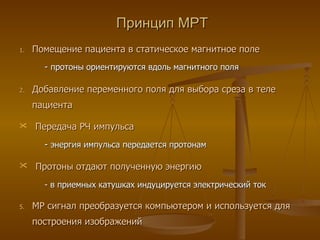 Принцип МРТ Помещение пациента в статическое магнитное поле -  протоны ориентируются вдоль магнитного поля Добавление переменного поля для выбора среза в теле пациента Передача РЧ импульса -  энергия импульса передается протонам Протоны отдают полученную энергию - в приемных катушках индуцируется электрический ток МР сигнал преобразуется компьютером и используется для построения изображений 