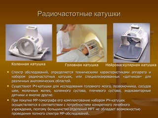 Радиочастотные катушки Коленная катушка Головная катушка Нейроваскулярная катушка Спектр обследований, определяется техническими характеристиками аппарата и набором радиочастотных катушек, или специализированных «датчиков» для различных анатомических областей.  Существуют РЧ-катушки для исследования головного мозга, позвоночника, сосудов шеи, молочных желез, коленного сустава, плечевого сустава, эндокавитарные датчики и многие другие.  При покупке МР-томографа его комплектование набором РЧ-катушек осуществляется в соответствии с потребностями конкретного лечебного учреждения, поэтому большинство отделений МРТ не обладает возможностью проведения полного спектра МР-обследований. 