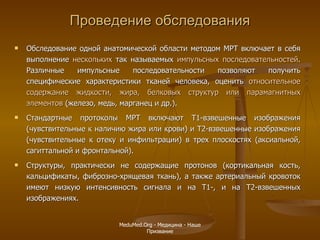 Проведение обследования Обследование одной анатомической области методом МРТ включает в себя выполнение  нескольких  так называемых  импульсных последовательностей . Различные импульсные последовательности позволяют получить специфические характеристики тканей человека, оценить  относительное   содержание жидкости, жира, белковых структур или парамагнитных элементов  (железо, медь, марганец и др.).  Стандартные протоколы МРТ включают Т1-взвешенные изображения (чувствительные к наличию жира или крови) и Т2-взвешенные изображения (чувствительные к отеку и инфильтрации) в трех плоскостях (аксиальной, сагиттальной и фронтальной).  Структуры, практически не содержащие протонов (кортикальная кость, кальцификаты, фиброзно-хрящевая ткань), а также артериальный кровоток имеют низкую интенсивность сигнала и на Т1-, и на Т2-взвешенных изображениях.  MeduMed.Org -  Медицина - Наше Призвание 