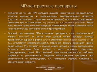 МР-контрастные препараты Несмотря на то, что МРТ   обладает высокой мягко-тканной контрастностью точность диагностики и характеризации гиперваскулярных процессов (опухоли, воспаление, сосудистые мальформации) может быть существенно повышена при использовании  внутривенного контрастного усиления . Более того, многие патологические процессы, вовлекающие ткани головного мозга, не выявляются без внутривенного контрастирования.  Основой для создания МР-контрастных препаратов стал редкоземельный металл  гадолиний . В чистом виде данный металл обладает высокой токсичностью, однако в форме  хелата  становится  практически безопасным  (в т.ч. отсутствует нефротоксичность). Побочные реакции возникают крайне редко (менее 1% случаев) и обычно имеют легкую степень выраженности (тошнота, головная боль, жжение в месте инъекции, парестезии, головокружение, сыпь). При почечной недостаточности частота побочных эффектов не увеличивается. Введение МР-контрастных препаратов при беременности не рекомендуется, т.к. неизвестна скорость клиренса из амниотической жидкости .  MeduMed.Org -  Медицина - Наше Призвание 