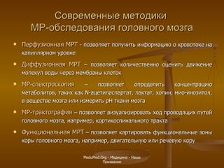 Современные методики  МР-обследования головного мозга Перфузионная МРТ   -  позволяет получить информацию о кровотоке на капиллярном уровне  Диффузионная МРТ  – позволяет количественно оценить движение молекул воды через мембраны клеток  МР-спектроскопия   – позволяет определить концентрацию метаболитов, таких как  N -ацетиласпартат, лактат, холин, мио-инозитол, в веществе мозга или измерить  pH  ткани мозга  МР-трактография   –  позволяет визуализировать ход проводящих путей головного мозга, например, кортикоспинального тракта  Функциональная МРТ  – позволяет картировать функциональные зоны коры головного мозга, например, двигательную или речевую кору MeduMed.Org -  Медицина - Наше Призвание 