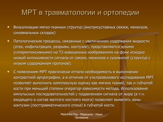 МРТ в травматологии и ортопедии Визуализации мягко-тканных структур  ( внутрисуставных связок, менисков, синовиальных складок )   Патологические процессы, связанные с увеличением содержания жидкости (отек, инфильтрация, разрывы, контузии), представляются яркими (гиперинтенсивными) на Т2-взвешенных изображениях на фоне исходно низкой интенсивности сигнала от связок, менисков и сухожилий (структур с низким содержанием протонов).  С появлением МРТ практически отпала необходимость в выполнении контрастной артрографии, а в отличие от ультразвукового исследования МРТ позволяет выполнить комплексную оценку как мягких тканей, так и губчатой кости при меньшей степени оператор-зависимости метода. Использование импульсных последовательностей с подавлением сигнала от жира (в т.ч. входящего в состав желтого костного мозга) позволяет выявлять зоны контузии (посттравматического отека) в губчатой кости. MeduMed.Org -  Медицина - Наше Призвание 