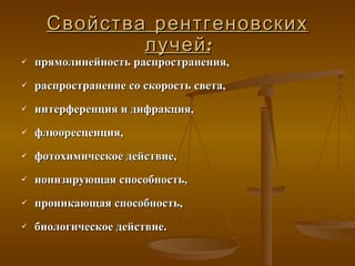 Свойства рентгеновских лучей : прямолинейность распространения,  распространение  со  скорость  света , интерференция и дифракция , флюоресц енция, фотохимическое действие , ионизирующая способность,  проникающая способность , биологическое действие.   