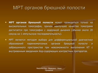 МРТ органов брюшной полости МРТ органов брюшной полости  может проводиться только на высокопольных томографах, причем наилучшее качество томограмм достигается при томографии с задержкой дыхания (обычно около 20 секунд на 1 импульсную последовательность).  МРТ является методом выбора для дифференциальной диагностики образований паренхиматозных органов брюшной полости и забрюшинного пространства при невозможности выполнения КТ с внутривенным введением йод-содержащих контрастных препаратов.   MeduMed.Org -  Медицина - Наше Призвание 