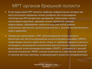МРТ органов брюшной полости В настоящее время МРТ является наиболее информативным методом при метастатическом поражении печени (особенно при использовании гепатотропных МР-контрастных препаратов), гемангиомах, гепато-целлюлярной карциноме, аденомах печени, фокальной жировой инфильтрации, образованиях надпочечников (при использовании специальных протоколов, высокочувствительных к наличию внутриклеточного жира в аденомах).  Прекрасным дополнением к МРТ органов брюшной полости является бесконтрастная магнитно-резонансная холангиопанкреатикография (МРХПГ), позволяющая получить яркий сигнал только от свободной жидкости (желчи) и являющаяся неинвазивной альтернативой диагностической эндоскопической ретроградной холангиопанкреатикографии (ЭРХПГ), сопряженной с высокой частотой осложнений. МРХПГ успешно используется в диагностике аномалий и стриктур желчных протоков, склерозирующего холангита, холедохолитиаза. MeduMed.Org -  Медицина - Наше Призвание 