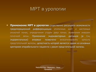 МРТ в урологии Применение МРТ в урологии  существенно расширило возможности предоперационной дифференциации  атипичных кист и кистозных опухолей почек, определения стадии рака почки, выявления инвазии почечной вены . Применение эндокавитарных датчиков (в т.ч. эндоректальных) впервые позволило  визуализировать капсулу предстательной железы , целостность которой является одним из основных критериев операбельности пациента с раком предстательной железы.   MeduMed.Org -  Медицина - Наше Призвание 