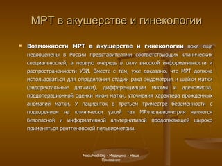 МРТ в акушерстве и гинекологии Возможности МРТ в акушерстве и гинекологии  пока еще недооценены в России представителями соответствующих клинических специальностей, в первую очередь в силу высокой информативности и распространенности УЗИ. Вместе с тем, уже доказано, что МРТ должна использоваться для определения стадии рака эндометрия и шейки матки (эндоректальные датчики), дифференциации миомы и аденомиоза, предоперационной оценки миом матки, уточнения характера врожденных аномалий матки. У пациенток в третьем триместре беременности с подозрением на клинически узкий таз МР-пельвиометрия является безопасной и информативной альтернативой продолжающей широко применяться рентгеновской пельвиометрии. MeduMed.Org -  Медицина - Наше Призвание 