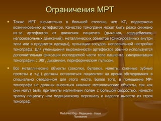 Также МРТ значительно в большей степени, чем КТ, подвержена возникновению артефактов. Качество томограмм может быть резко снижено из-за артефактов от движения пациента (дыхания, сердцебиения, непроизвольных движений), металлических объектов (фиксированных внутри тела или в предметах одежды), пульсации сосудов, неправильной настройки томографа. Для уменьшения выраженности артефактов обычно используется дополнительная фиксация исследуемой части тела пациента, синхронизация томографии с ЭКГ, дыханием, периферическим пульсом.  Все металлические объекты (заколки, булавки, монеты, съемные зубные протезы и т.д.) должны оставляться пациентом на время обследования в специально отведенном для этого месте. Более того, в помещение МР-томографа не должны вноситься никакие металлические объекты, так как они могут быть притянуты магнитным полем с большой скоростью, нанести травму пациенту или медицинскому персоналу и надолго вывести из строя томограф. Ограничения МРТ MeduMed.Org -  Медицина - Наше Призвание 