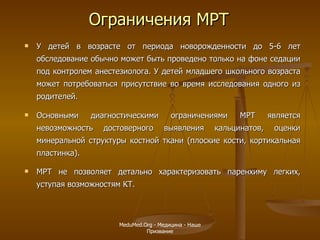 У детей в возрасте от периода новорожденности до 5-6 лет обследование обычно может быть проведено только на фоне седации под контролем анестезиолога. У детей младшего школьного возраста может потребоваться присутствие во время исследования одного из родителей. Основными диагностическими ограничениями МРТ является невозможность достоверного выявления кальцинатов, оценки минеральной структуры костной ткани (плоские кости, кортикальная пластинка).  МРТ не позволяет детально характеризовать паренхиму легких, уступая возможностям КТ.   Ограничения МРТ MeduMed.Org -  Медицина - Наше Призвание 