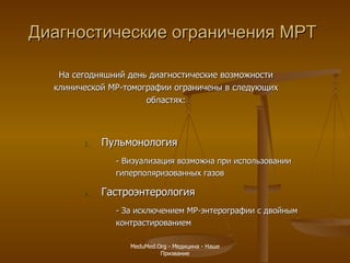 Диагностические ограничения МРТ Пульмонология - Визуализация возможна при использовании гиперполяризованных газов Гастроэнтерология - За исключением МР-энтерографии с двойным контрастированием На сегодняшний день диагностические возможности клинической МР-томографии ограничены в следующих областях: MeduMed.Org -  Медицина - Наше Призвание 