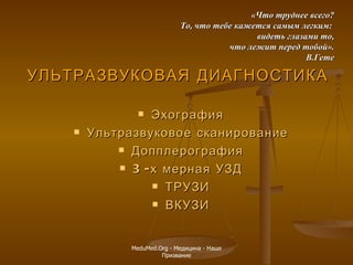 УЛЬТРАЗВУКОВАЯ ДИАГНОСТИКА   Эхография Ультразвуковое сканирование Допплерография 3-х мерная УЗД ТРУЗИ ВКУЗИ «Что труднее всего? То, что тебе кажется самым легким:  видеть глазами то, что лежит перед тобой». В.Гете MeduMed.Org -  Медицина - Наше Призвание 
