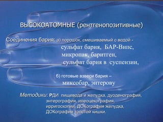 ВЫСОКОАТОМНЫЕ (рентгенопозитивные) Соединения бария:   а) порошок, смешиваемый с водой  -   сульфат бария,  БАР-Випс,  микропак, баритген, c ульфат бария в  суспензии,  б) готовые взвеси бария – миксобар, энтерову Методики:  Р ДИ  пищевода и желудка, дуоденография, энтерография, илеоцекография,  ирригоскопии, ДОКография желудка, ДОКография толстой кишки. 