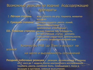 Возможные реакции на водные  йодсодержащие препараты I.   Лёгкая степень :   жар, сухость во рту, тошнота, нехватка  воздуха .  II.  Средняя степень:   сильная тошнота, рвота, озноб,  риноконьюнктивит, крапивница, отёк Квинке. III.  Тяжёлая степень:   резкое падение АД, бледность,  астматический  статус,  коллапс, нарушение сердечной  деятельности, судороги, анафилактический шок Количество РКВ (до 50 мл) и возраст  не влияют  на число и выраженность осложнений Поздние побочные реакции  –  реакции, возникающие в период от 1 часа до 1 недели после контрастного исследования – тошнота, рвота, головная боль, повышение  t , боли в  мышцах и суставах, кожные высыпания. 