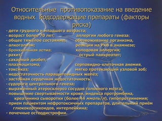 Относительные  противопоказание на введение водных  йодсодержащие препараты (факторы риска) дети грудного и младшего возраста; возраст более 70 лет;  аллергии любого генеза ; общее тяжёлое состояние;  обезвоживание организма, алкоголизм;  реакции на РКВ в анамнезе;  бронхиальная астма;  холодовая аллергия; рахит;  острый панкреатит; сахарный диабет; плазмоцитома,  серповидно-клеточная анемия , токсикоз;  мягко протекающий узловой зоб; недостаточность паращитовидных желёз; застойная сердечная недостаточность , судороги центрального генеза; выраженный атеросклероз сосудов головного мозга; повышение свертываемости крови, индекса протромбина, креатинина сыворотки (более 44  ммоль/л ), гипопротеинемия; прием пациентом нефротоксичных препаратов, длительный приём  глюкокортикоидов, интерлейкина; - почечные остеодистрофии. 