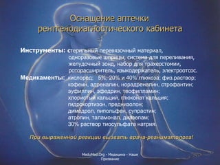 Оснащение аптечки  рентгенодиагностического кабинета   Инструменты:  с терильный перевязочный материал,  одноразовые шприцы, система для переливания,  желудочный зонд, набор для трахеостомии, роторасширитель, языкодержатель, электроотсос.  Медикаменты:   кислород;  5%, 20% и 40% глюкоза; физ.раствор; кофеин, адреналин, норадреналин, строфантин; эуфиллин, эфедрин, теофилламин; хлористый кальций, глюконат кальция; гидрокортизон, преднизолон; димедрол, пипольфен, супрастин; атропин, таламонал, диазепам; 30% раствор тиосульфата натрия. При выраженной реакции вызвать врача-реаниматолога! MeduMed.Org -  Медицина - Наше Призвание 