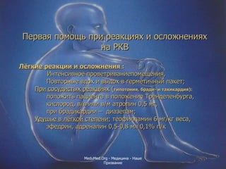 Первая помощь при реакциях и осложнениях на РКВ Лёгкие реакции и осложнения  :   Интенсивное проветриваниепомещения, Повторные вдох и выдох в герметичный пакет; При сосудистых реакциях  ( гипотония, бради- и тахикардия):   положить пациента в положение Тренделенбурга, кислород, в/в или в/м атропин 0,5 мг,  при брадикардии –  диазепам;  Удушье в лёгкой степени:  теофилламин 6 мг/кг веса, эфедрин, адреналин 0,5-0,8 мл 0,1% п/к MeduMed.Org -  Медицина - Наше Призвание 
