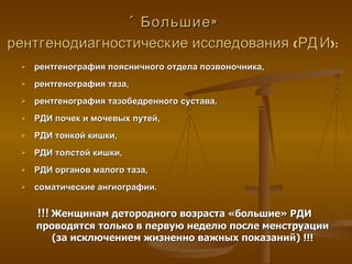 «Большие» рентгенодиагностические исследования (РДИ):   рентгенография поясничного отдела позвоночника, рентгенография таза, рентгенография тазобедренного сустава, РДИ почек и мочевых путей, РДИ тонкой кишки, РДИ толстой кишки, РДИ органов малого таза, соматические ангиографии. !!!   Женщинам детородного возраста «большие» РДИ  проводятся только в первую неделю после менструации (за исключением жизненно важных показаний) !!! 