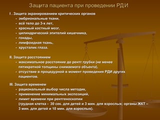 Защита пациента при проведении РДИ   I  . Защита экранированием критических органов  -  эмбриональные ткани,  -  всё тело до 3-х лет, -  красный костный мозг,  -  цилиндрический эпителий кишечника, -  гонады,  -  лимфоидная ткань, -  хрусталик глаза. II . Защита расстоянием -  максимальное расстояние до рентг.трубки (не менее   пятикратной толщины снимаемого объекта), -  отсуствие в процедурной в момент проведения РДИ других    пациентов. III . Защита временем -  рациональный выбор числа методик, -  применение минимальных экспозиций, -  лимит времени при рентгеноскопии    (грудная клетка -  30 сек. для детей и 3 мин. для взрослых; органы ЖКТ –    3 мин. для детей и 10 мин. для взрослых). 