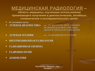 Е е  составные части: Л УЧЕВАЯ ДИАГНОСТИКА с ин .  РАДИОЛОГИЯ,  И НТРАСКОПИЯ,   МЕДИЦИНСКАЯ ВИЗУАЛИЗАЦИЯ, ДИАГНОСТИЧЕСКАЯ РАДИОЛОГИЯ. ЛУЧЕВАЯ ТЕРАПИЯ син .  РАДИАЦИОННАЯ ТЕРАПИЯ . ИНТЕРВЕНЦИОННАЯ РАДИОЛОГИЯ. РАДИАЦИОННАЯ ГИГИЕНА РАДИОБИОЛОГИЯ ДОЗИМЕТРИЯ МЕДИЦИНСКАЯ РАДИОЛОГИЯ  –   область медицины, изучающая использование проникающего излучения в диагностических, лечебных, гигиенических и исследовательскиъ целях. MeduMed.Org -  Медицина - Наше Призвание 