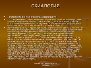 СКИАЛОГИЯ Построение рентгеновского изображения. Видимый свет, падая на предмет, отражается от него и достигнув глаза, создает изо-бражение внешнего вида предмета. На этом основан принцип фотографии – видимые лучи, отражённые от объекта, падают на фотоплёнку, где создается изображение внешней поверхности объекта. Рентгеновские же лучи проникают внутрь анатомического объекта, при этом они частично поглощаются (плотные образования), частично рассеиваются (менее плотные образования или большая толщина неплотных образований -  например, жировая ткань), частично сохраняют своё прямолинейное направление, проходя через ткани, содержащие воздух (лёгкое) или мягкотканевые структуры. В построении рентгеновского изображения, таким образом, имеют значение поглощенные и прямолинейные лучи, рассеяние же лишь ухдшают характеристики получаемого изображения, и количество их всегда стараются уменьшить с помощью различных приемов (отсеивающие решётки, сдавление мягких тканей и др.). Таким образом, рентгеновские лучи «видят» внутреннее, структурное строение органа. Но так как изолированного расположения органа в организме нет, а рентгеновские лучи проходят через всю толщину различных по плотности и атомному составу тканей на уровне исследуемого органа, рентгеновское изображение является  плоским и суммационным, то есть одни органы «исчезают» или вследствие низкого удельного веса их, или вследстие полного слияния их теней,  другие частично накладываются друг на друга. MeduMed.Org -  Медицина - Наше Призвание 