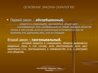 ОСНОВНЫЕ ЗАКОНЫ СКИАЛОГИИ Первый закон   -  абсорбционный , сводится к следующему: исследуемый объект даст  изолированную тень (изображение) от рядом лежащих объектов только в том случае, если он значительно отличается от них по атомному или удельному весу, или по толщине .  Второй закон   –  тангенциальный , который сводится к следующему: объекты выявляются раздельно лишь в том случае, если рентгеновские лучи идут касательно (т.е. тангенциально) к поверхностям (т.е. к контурам) этих объектов.   MeduMed.Org -  Медицина - Наше Призвание 