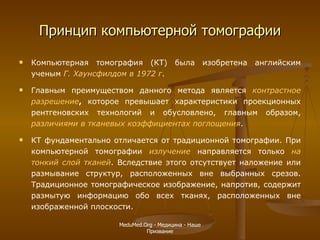 Принцип компьютерной томографии Компьютерная томография (КТ) была изобретена английским ученым  Г.   Хаунсфилдом   в 1972 г .  Главным преимуществом данного метода является  контрастное разрешение ,  которое превышает характеристики проекционных рентгеновских технологий и обусловлено, главным образом,  различиями в тканевых коэффициентах поглощения .  КТ фундаментально отличается от традиционной томографии. При компьютерной томографии  излучение  направляется только  на тонкий слой тканей . Вследствие этого отсутствует наложение или размывание структур, расположенных вне выбранных срезов. Традиционное томографическое изображение, напротив, содержит размытую информацию обо всех тканях, расположенных вне изображенной плоскости. MeduMed.Org -  Медицина - Наше Призвание 