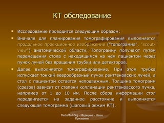 КТ обследование Исследование проводится следующим образом :   Вначале для планирования томографирования выполняется  продольное проекционное изображение  ("топограмма",  "scout-view" ) анатомической области. Топограмму получают путем перемещения стола с находящимся на нем пациентом через пучок лучей без вращения трубки или детекторов.  Далее выполняется томографирование. При этом трубка испускает тонкий веерообразный пучок рентгеновских лучей, а стол с пациентом остается неподвижным. Толщина томограмм (срезов) зависит от степени коллимации рентгеновского пучка, например от 1 до 10 мм. После сбора информации стол передвигается на заданное расстояние и выполняется следующая томограмма (шаговый режим  КТ).  MeduMed.Org -  Медицина - Наше Призвание 