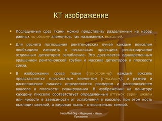 КТ изображение Исследуемый срез ткани можно представить разделенным на набор равных  по объему  элементов, так называемых  вокселей . Для расчета поглощения рентгеновских лучей каждым вокселем необходимо измерить в нескольких проекциях регистрируемое отдельным детектором ослабление. Это достигается одновременным вращением рентгеновской трубки и массива детекторов в плоскости среза.  В изображении среза ткани ( томограмме ) каждый воксель представляется плоскостным элементом  ( пикселем ),  а размер и расположение пикселя определяются размером и расположением воксела в плоскости сканирования. В изображении на мониторе каждому пикселю соответствует определенный  оттенок серой шкалы  или яркости в зависимости от ослабления в вокселе, при этом кость выглядит светлой, а жировая ткань - относительно темной. MeduMed.Org -  Медицина - Наше Призвание 