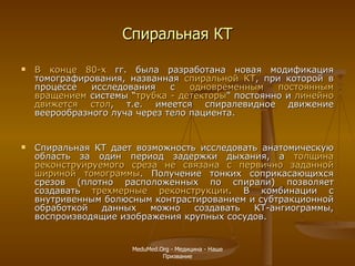 Спиральная КТ В конце 80-х  гг. была разработана новая модификация томографирования, названная  спиральной КТ , при которой в процессе исследования с  одновременным постоянным вращением  системы  “ трубка - детекторы " постоянно и  линейно движется стол , т.е. имеется спиралевидное движение веерообразного луча через тело пациента.  Спиральная КТ дает возможность исследовать анатомическую область за один период задержки дыхания, а  толщина реконструируемого среза не связана с первично заданной шириной томограммы . Получение тонких соприкасающихся срезов (плотно расположенных по спирали) позволяет создавать  трехмерные реконструкции . В комбинации с внутривенным болюсным контрастированием и субтракционной обработкой данных можно создавать КТ-ангиограммы, воспроизводящие изображения крупных сосудов. MeduMed.Org -  Медицина - Наше Призвание 