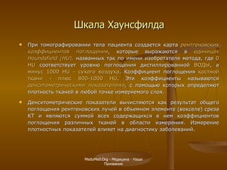 Шкала Хаунсфилда При томографировании тела пациента создается карта  рентгеновских коэффициентов поглощения , которые выражаются в  единицах Houndsfie l d (HU),  названных так по имени изобретателя метода, где  0   H U  соответствует уровню поглощения дистиллированной  ВОДЫ , а  минус   1000  H U - сухого воздуха . Коэффициент поглощения  костной ткани - плюс 800-1000 HU . Эти коэффициенты называются  денситометрическими показателями ,  с помощью которых определяют плотность тканей в любой точке измеряемого слоя. Денситометрические показатели вычисляются как результат общего поглощения рентгеновских лучей в объемном элементе (вокселе) среза КТ и являются суммой всех содержащихся в нем коэффициентов поглощения различных тканей в области измерения. Измерение плотностных показателей влияет на диагностику заболеваний. MeduMed.Org -  Медицина - Наше Призвание 