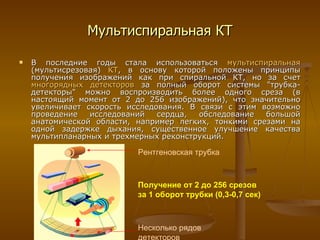 Мультиспиральная КТ В последние годы стала использоваться  мультиспиральная  (мультисрезовая)   КТ , в основу которой положены принципы получения изображений как при спиральной КТ, но за счет  многорядных детекторов  за полный оборот системы "трубка-детекторы" можно воспроизводить более одного среза (в настоящий момент от 2 до  25 6 изображений), что значительно увеличивает скорость исследования. В связи с этим возможно проведение исследований сердца, обследование большой анатомической области, например легких, тонкими срезами на одной задержке дыхания, существенное улучшение качества мультипланарных и трехмерных реконструкций. Рентгеновская трубка Несколько рядов детекторов Получение от 2 до 256 срезов  за 1 оборот трубки (0,3-0,7 сек) 