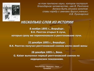 «в том пантеоне науки, которое построит  благодарное человечество, имя В. Рентгена должно быть вписано золотом  славы наряду с именами других ученых». А.В. Луначарский НЕСКОЛЬКО СЛОВ ИЗ ИСТОРИИ 8 ноября 1895 г., Вюрцбург. В.К. Рентген открыл Х-лучи,  которые сразу же переименовали в рентгеновские лучи.  22 декабря 1895 г., Вюрцбург. В.К. Рентген получил рентгеновский снимок кисти своей жены  28 декабря 1895 г., Вена. G .  Kaiser  выполнил первый рентгеновский снимок по  медицинским показаниям. MeduMed.Org -  Медицина - Наше Призвание 