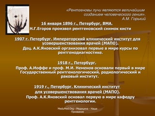 «Рентгеновы лучи являются величайшим  созданием человеческого гения». А.М. Горький 16 января 1896 г., Петербург, ВМА.   Н.Г.Егоров произвел рентгеновский снимок кисти 1907 г. Петербург. Императорский клинический институт для усовершенствования врачей (МАПО). Доц. А.К.Яновский организовал первые в мире курсы по рентгенодиагностике. 1918 г., Петербург.   Проф. А.Иоффе и проф. М.И. Неменов основали первый в мире Государственный рентгенологический, радиологический и раковый институт.  1919 г., Петербург. Клинический институт  для усовершенствования врачей (МАПО). Проф. А.К.Яновский основал первую в мире кафедру рентгенологии. MeduMed.Org -  Медицина - Наше Призвание 