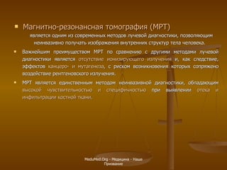 Магнитно-резонансная томография (МРТ)   является одним из современных методов лучевой диагностики, позволяющим неинвазивно получать изображения внутренних структур тела человека.  Важнейшим преимуществом МРТ по сравнению с другими методами лучевой диагностики является  отсутствие ионизирующего излучения  и, как следствие, эффектов  канцеро- и мутагенеза , с риском возникновения которых сопряжено воздействие рентгеновского излучения.  МРТ является единственным методом неинвазивной диагностики, обладающим  высокой чувствительностью и специфичностью  при выявлении  отека и инфильтрации костной ткани .  MeduMed.Org -  Медицина - Наше Призвание 